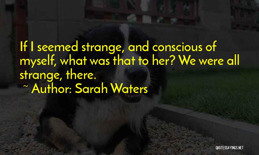 Sarah Waters Quotes: If I Seemed Strange, And Conscious Of Myself, What Was That To Her? We Were All Strange, There.