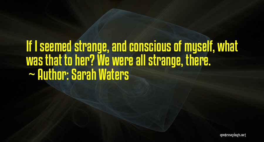 Sarah Waters Quotes: If I Seemed Strange, And Conscious Of Myself, What Was That To Her? We Were All Strange, There.