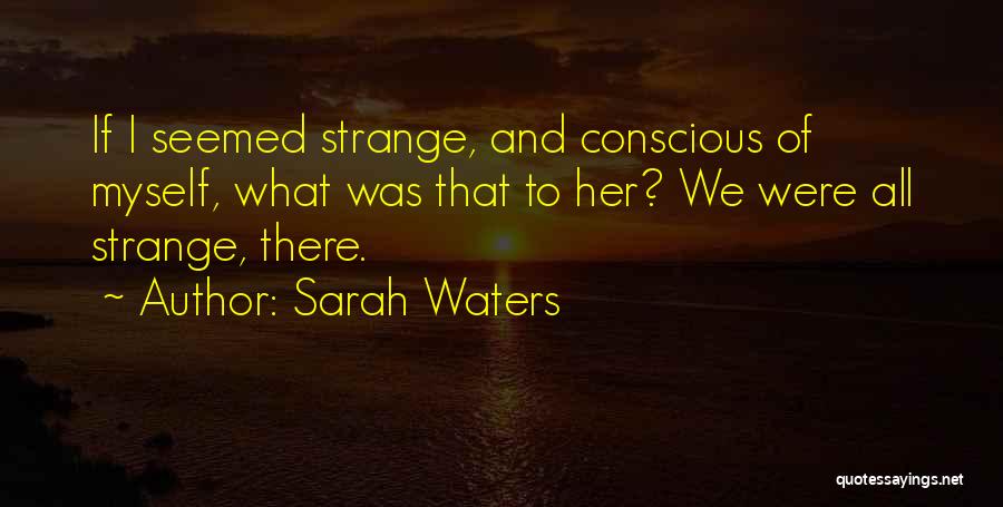 Sarah Waters Quotes: If I Seemed Strange, And Conscious Of Myself, What Was That To Her? We Were All Strange, There.