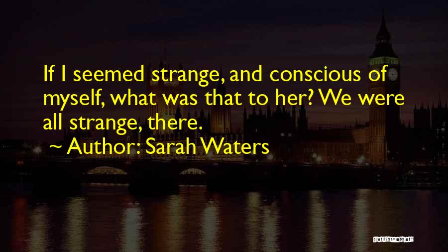 Sarah Waters Quotes: If I Seemed Strange, And Conscious Of Myself, What Was That To Her? We Were All Strange, There.
