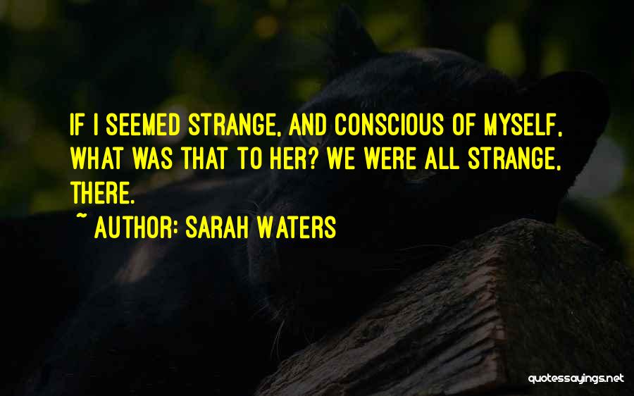 Sarah Waters Quotes: If I Seemed Strange, And Conscious Of Myself, What Was That To Her? We Were All Strange, There.