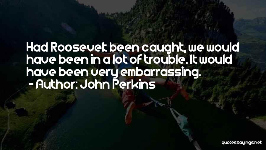 John Perkins Quotes: Had Roosevelt Been Caught, We Would Have Been In A Lot Of Trouble. It Would Have Been Very Embarrassing.
