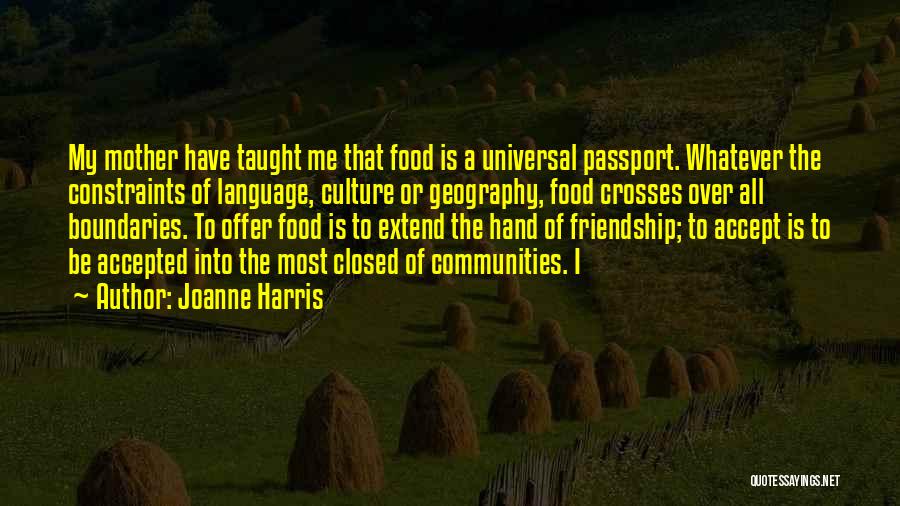 Joanne Harris Quotes: My Mother Have Taught Me That Food Is A Universal Passport. Whatever The Constraints Of Language, Culture Or Geography, Food