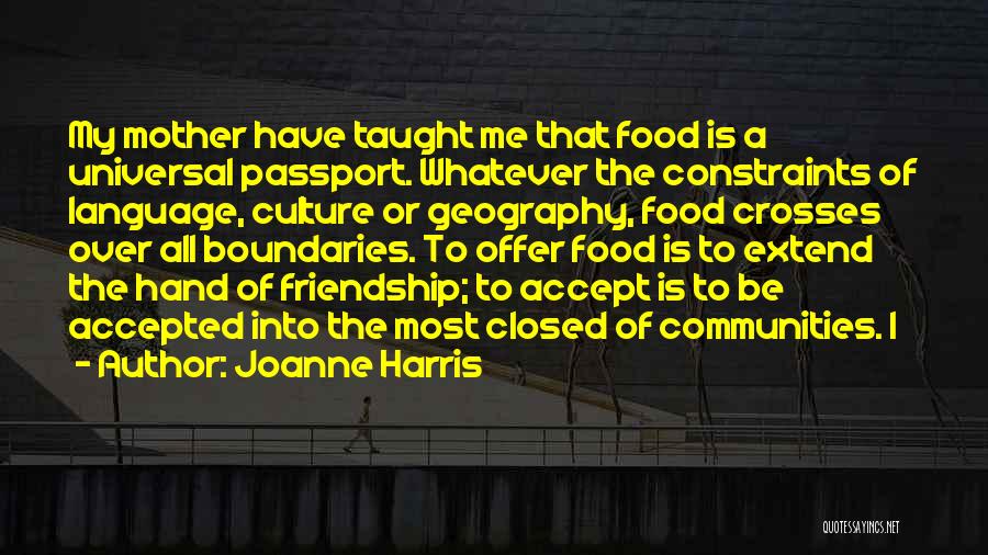 Joanne Harris Quotes: My Mother Have Taught Me That Food Is A Universal Passport. Whatever The Constraints Of Language, Culture Or Geography, Food