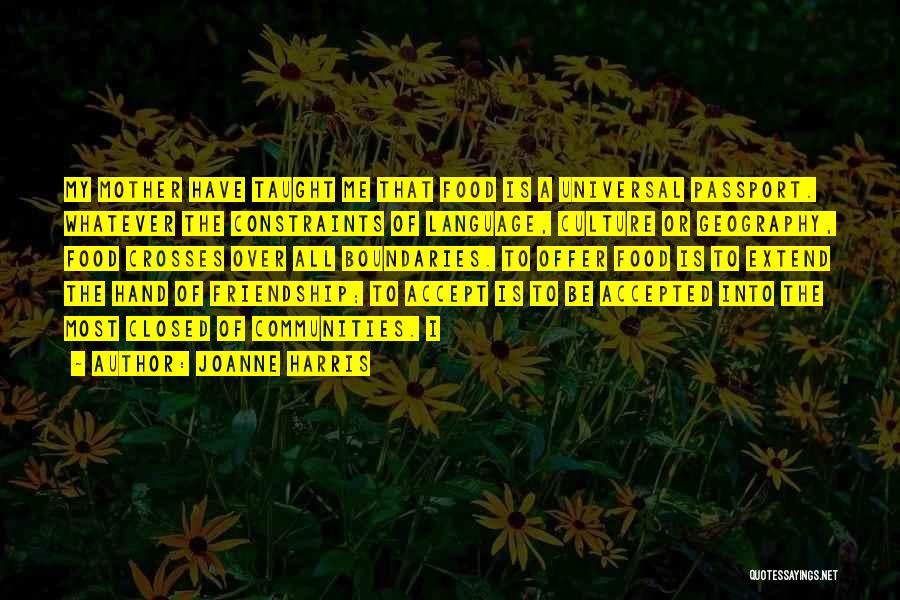 Joanne Harris Quotes: My Mother Have Taught Me That Food Is A Universal Passport. Whatever The Constraints Of Language, Culture Or Geography, Food
