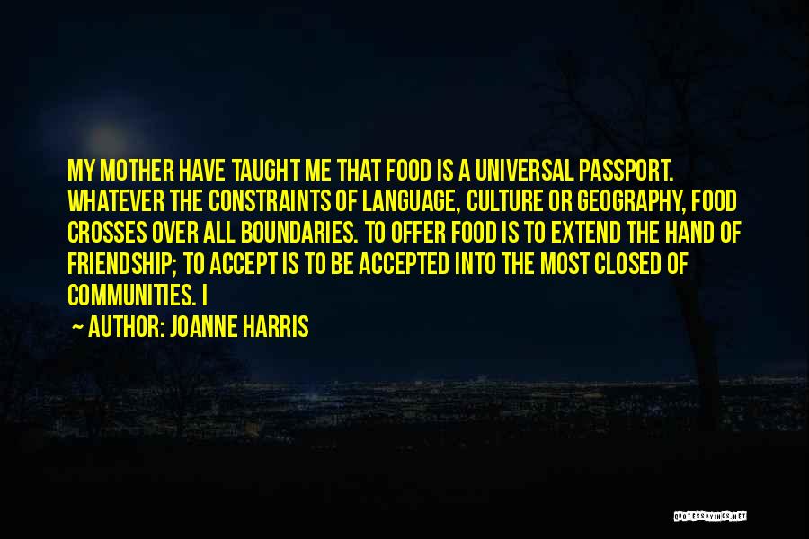 Joanne Harris Quotes: My Mother Have Taught Me That Food Is A Universal Passport. Whatever The Constraints Of Language, Culture Or Geography, Food