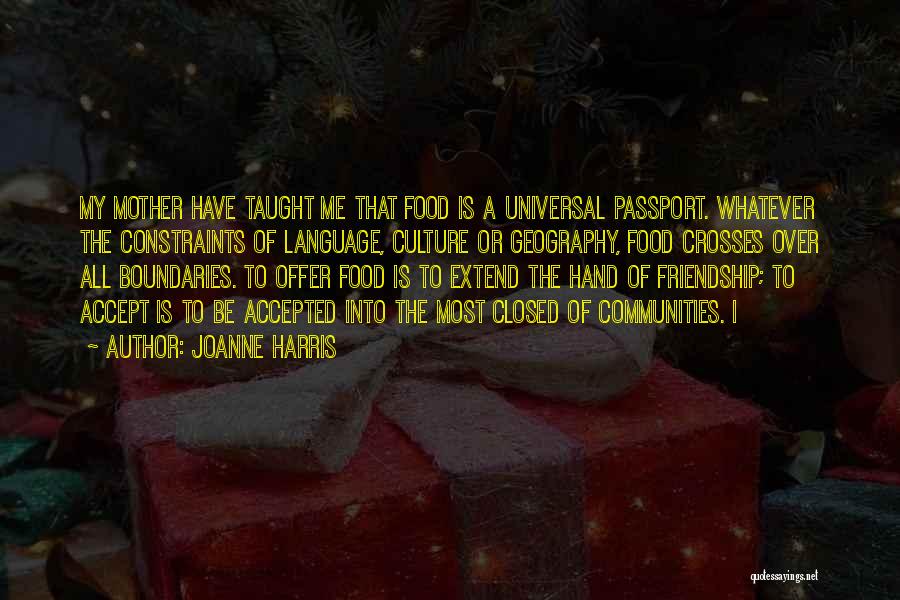 Joanne Harris Quotes: My Mother Have Taught Me That Food Is A Universal Passport. Whatever The Constraints Of Language, Culture Or Geography, Food