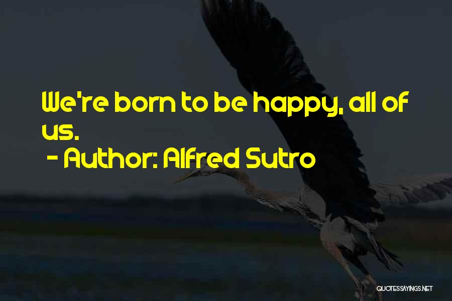 Alfred Sutro Quotes: We're Born To Be Happy, All Of Us.