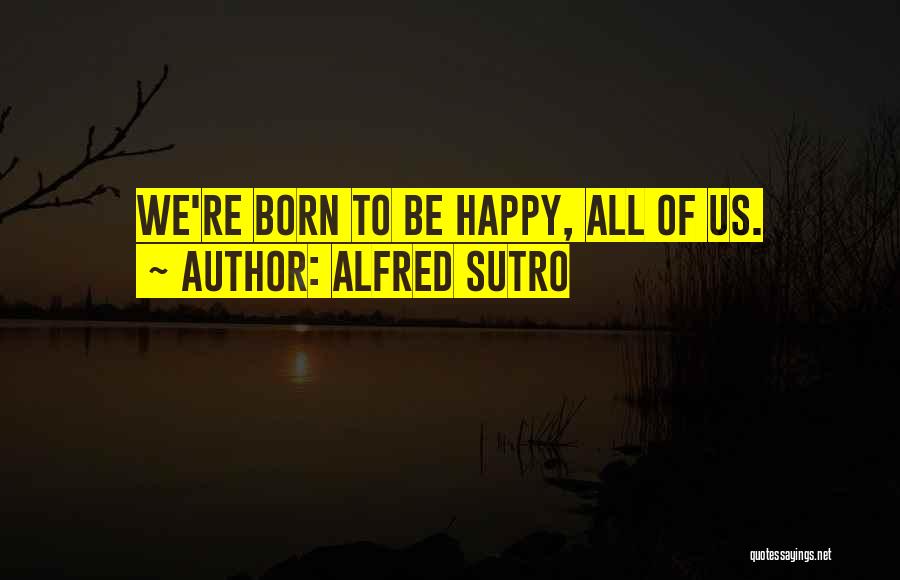 Alfred Sutro Quotes: We're Born To Be Happy, All Of Us.