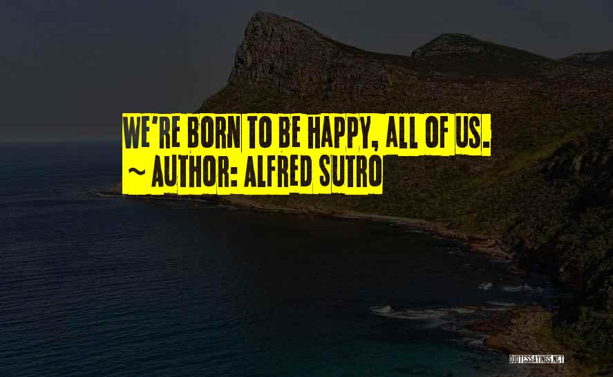 Alfred Sutro Quotes: We're Born To Be Happy, All Of Us.