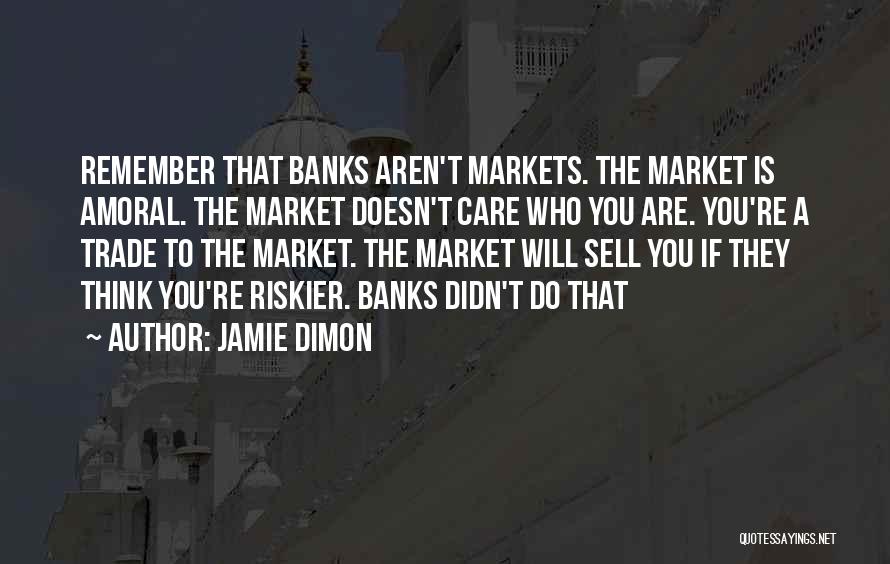 Jamie Dimon Quotes: Remember That Banks Aren't Markets. The Market Is Amoral. The Market Doesn't Care Who You Are. You're A Trade To