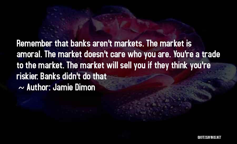 Jamie Dimon Quotes: Remember That Banks Aren't Markets. The Market Is Amoral. The Market Doesn't Care Who You Are. You're A Trade To