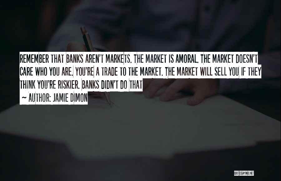 Jamie Dimon Quotes: Remember That Banks Aren't Markets. The Market Is Amoral. The Market Doesn't Care Who You Are. You're A Trade To