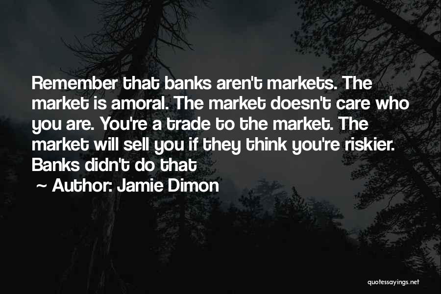 Jamie Dimon Quotes: Remember That Banks Aren't Markets. The Market Is Amoral. The Market Doesn't Care Who You Are. You're A Trade To