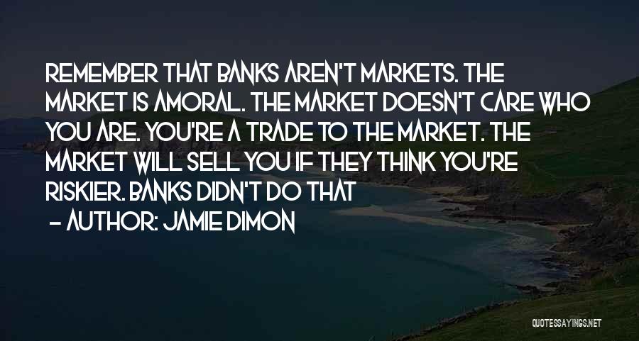 Jamie Dimon Quotes: Remember That Banks Aren't Markets. The Market Is Amoral. The Market Doesn't Care Who You Are. You're A Trade To