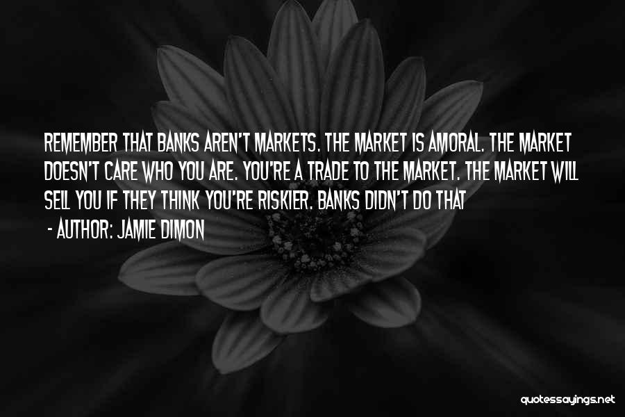 Jamie Dimon Quotes: Remember That Banks Aren't Markets. The Market Is Amoral. The Market Doesn't Care Who You Are. You're A Trade To