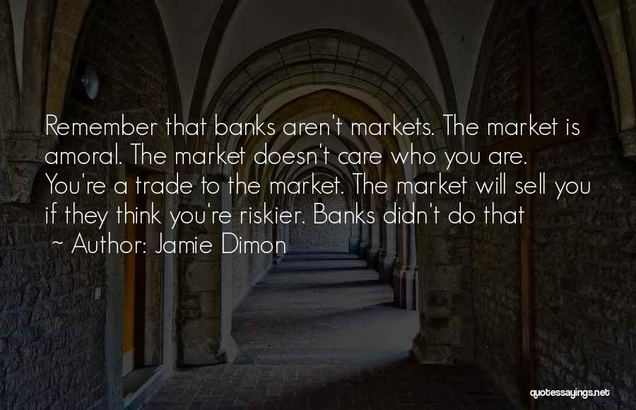 Jamie Dimon Quotes: Remember That Banks Aren't Markets. The Market Is Amoral. The Market Doesn't Care Who You Are. You're A Trade To