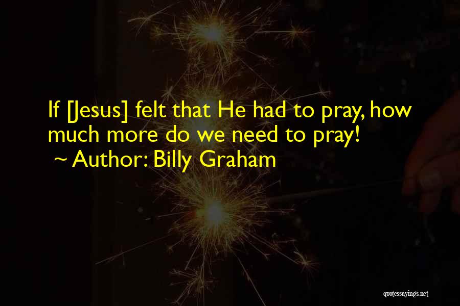 Billy Graham Quotes: If [jesus] Felt That He Had To Pray, How Much More Do We Need To Pray!