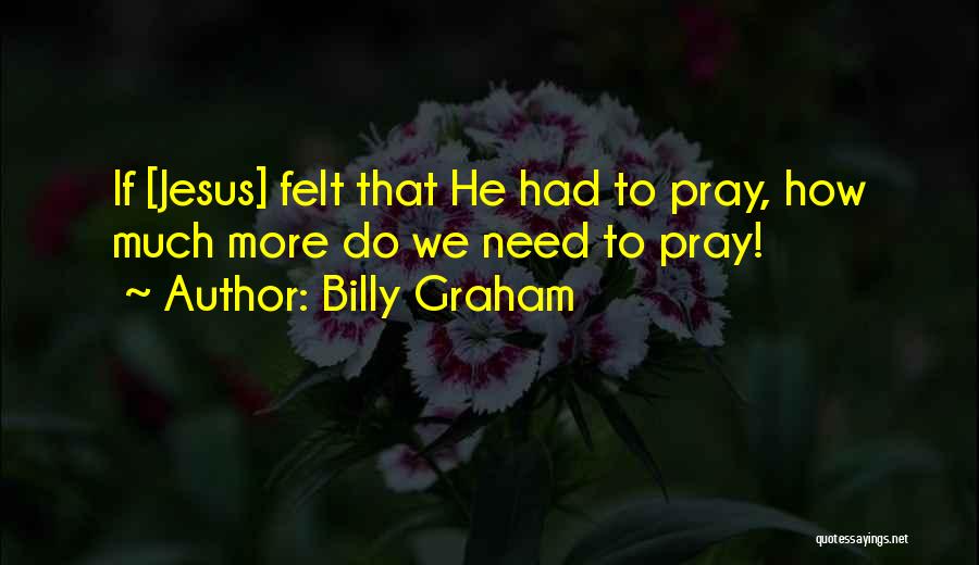 Billy Graham Quotes: If [jesus] Felt That He Had To Pray, How Much More Do We Need To Pray!