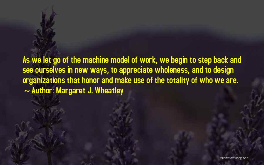 Margaret J. Wheatley Quotes: As We Let Go Of The Machine Model Of Work, We Begin To Step Back And See Ourselves In New