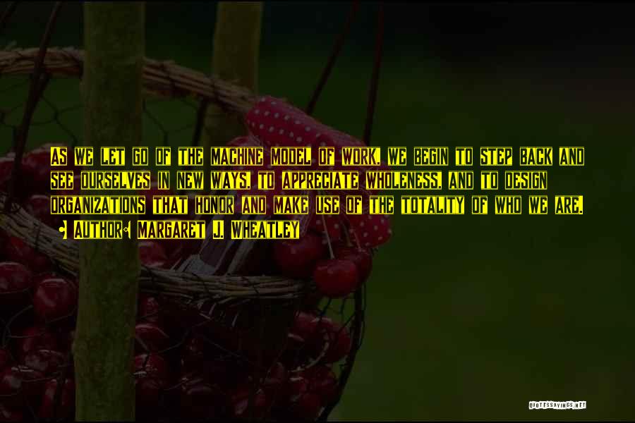 Margaret J. Wheatley Quotes: As We Let Go Of The Machine Model Of Work, We Begin To Step Back And See Ourselves In New