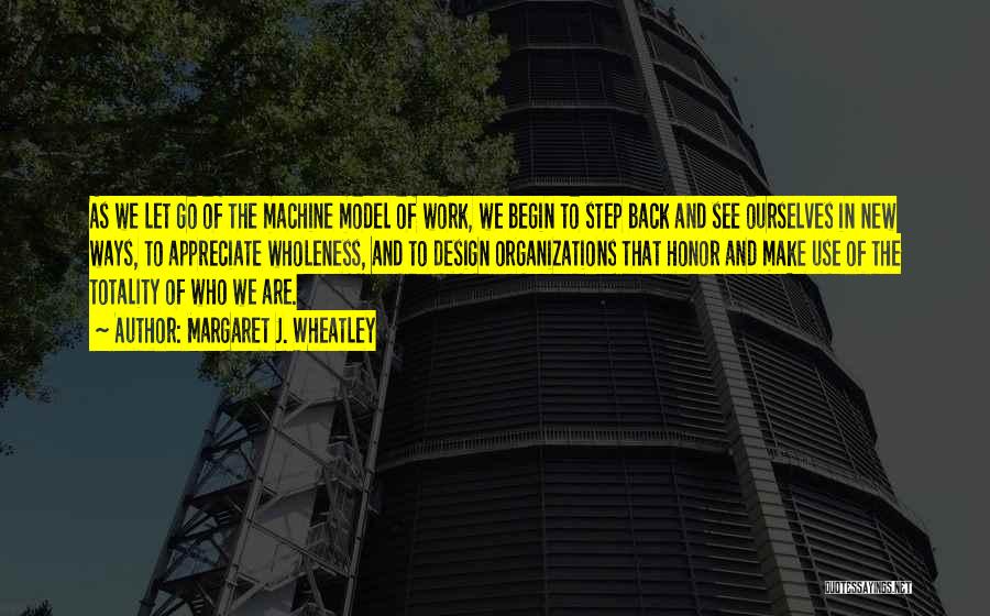 Margaret J. Wheatley Quotes: As We Let Go Of The Machine Model Of Work, We Begin To Step Back And See Ourselves In New