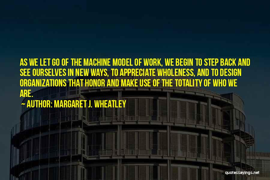 Margaret J. Wheatley Quotes: As We Let Go Of The Machine Model Of Work, We Begin To Step Back And See Ourselves In New