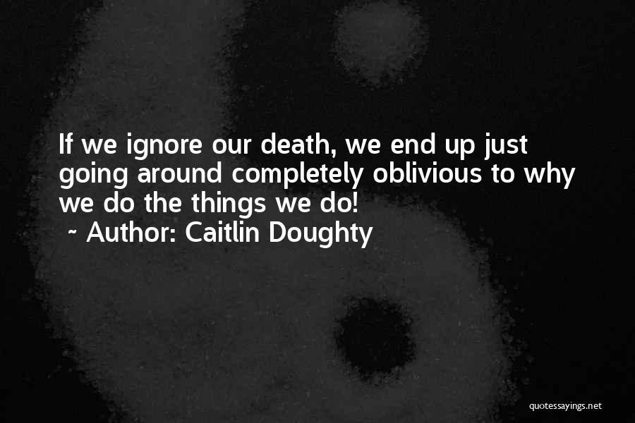 Caitlin Doughty Quotes: If We Ignore Our Death, We End Up Just Going Around Completely Oblivious To Why We Do The Things We