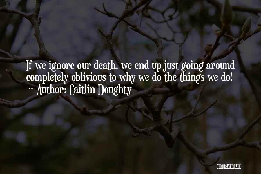 Caitlin Doughty Quotes: If We Ignore Our Death, We End Up Just Going Around Completely Oblivious To Why We Do The Things We