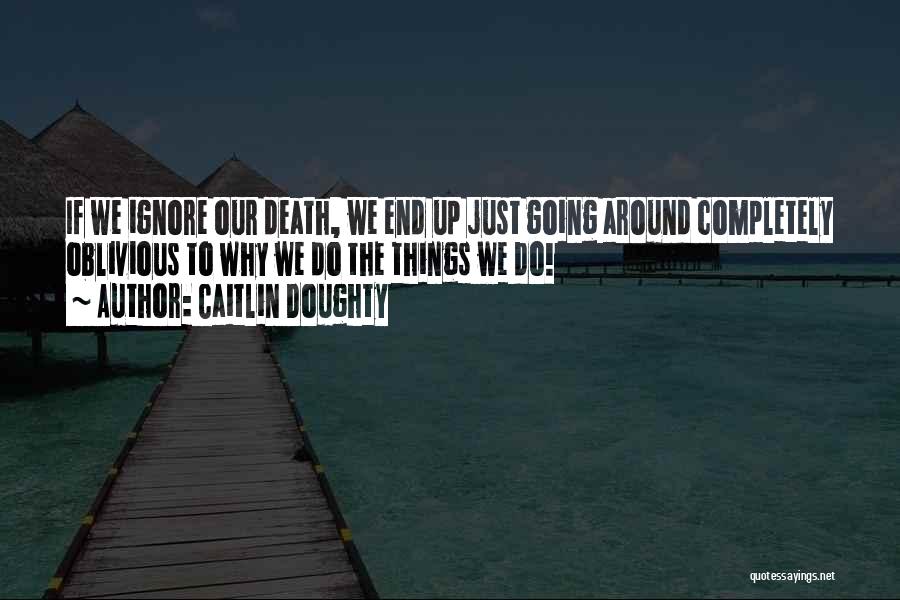 Caitlin Doughty Quotes: If We Ignore Our Death, We End Up Just Going Around Completely Oblivious To Why We Do The Things We