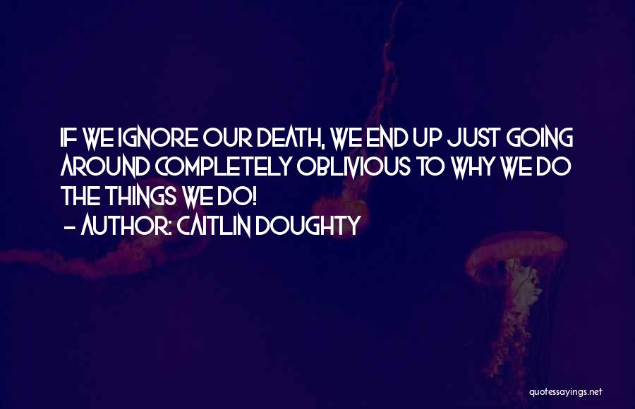 Caitlin Doughty Quotes: If We Ignore Our Death, We End Up Just Going Around Completely Oblivious To Why We Do The Things We