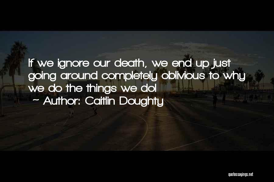 Caitlin Doughty Quotes: If We Ignore Our Death, We End Up Just Going Around Completely Oblivious To Why We Do The Things We