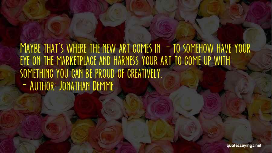 Jonathan Demme Quotes: Maybe That's Where The New Art Comes In - To Somehow Have Your Eye On The Marketplace And Harness Your