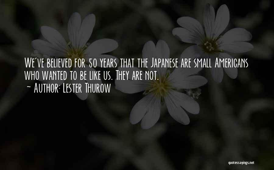 Lester Thurow Quotes: We've Believed For 50 Years That The Japanese Are Small Americans Who Wanted To Be Like Us. They Are Not.