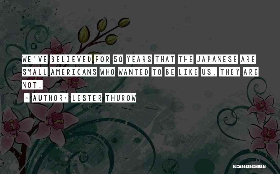 Lester Thurow Quotes: We've Believed For 50 Years That The Japanese Are Small Americans Who Wanted To Be Like Us. They Are Not.