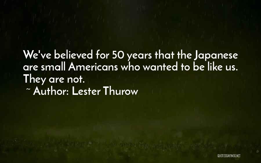 Lester Thurow Quotes: We've Believed For 50 Years That The Japanese Are Small Americans Who Wanted To Be Like Us. They Are Not.