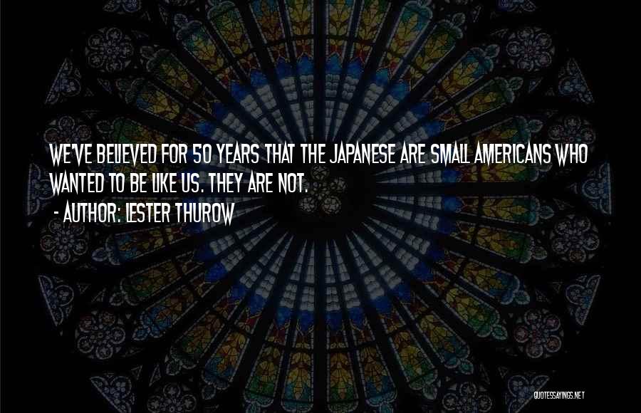 Lester Thurow Quotes: We've Believed For 50 Years That The Japanese Are Small Americans Who Wanted To Be Like Us. They Are Not.