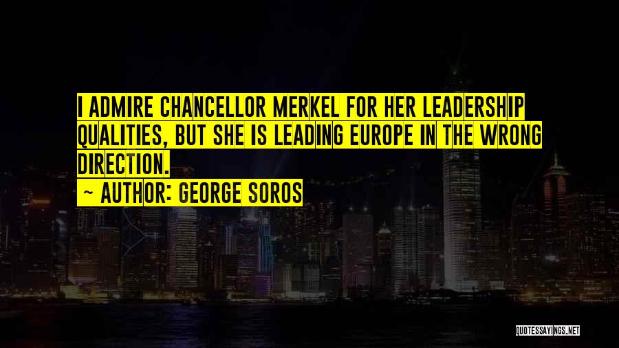 George Soros Quotes: I Admire Chancellor Merkel For Her Leadership Qualities, But She Is Leading Europe In The Wrong Direction.