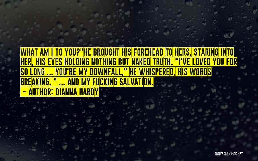 Dianna Hardy Quotes: What Am I To You?he Brought His Forehead To Hers, Staring Into Her, His Eyes Holding Nothing But Naked Truth.