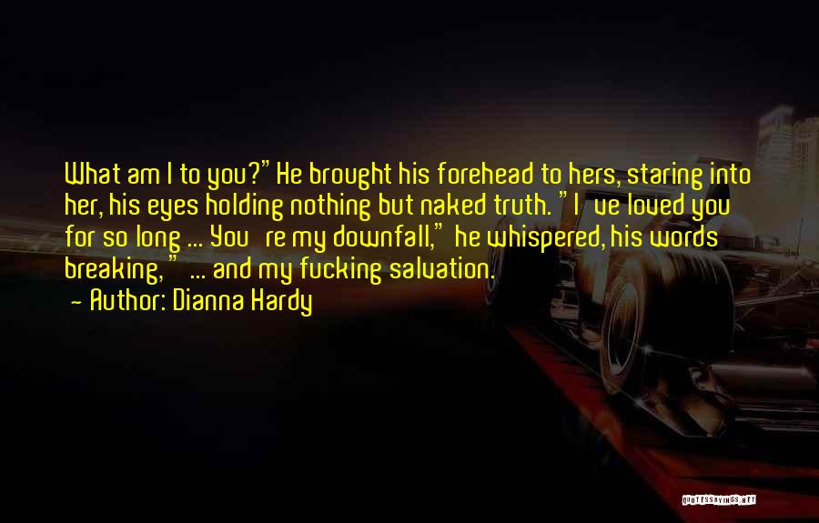 Dianna Hardy Quotes: What Am I To You?he Brought His Forehead To Hers, Staring Into Her, His Eyes Holding Nothing But Naked Truth.