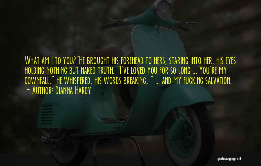 Dianna Hardy Quotes: What Am I To You?he Brought His Forehead To Hers, Staring Into Her, His Eyes Holding Nothing But Naked Truth.