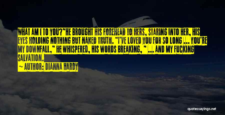 Dianna Hardy Quotes: What Am I To You?he Brought His Forehead To Hers, Staring Into Her, His Eyes Holding Nothing But Naked Truth.