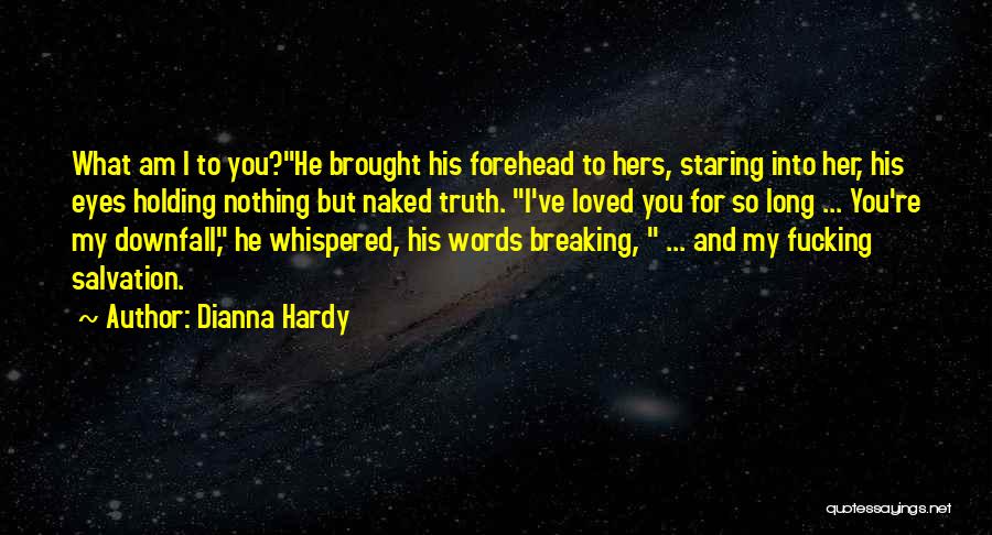 Dianna Hardy Quotes: What Am I To You?he Brought His Forehead To Hers, Staring Into Her, His Eyes Holding Nothing But Naked Truth.