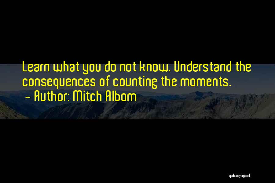 Mitch Albom Quotes: Learn What You Do Not Know. Understand The Consequences Of Counting The Moments.