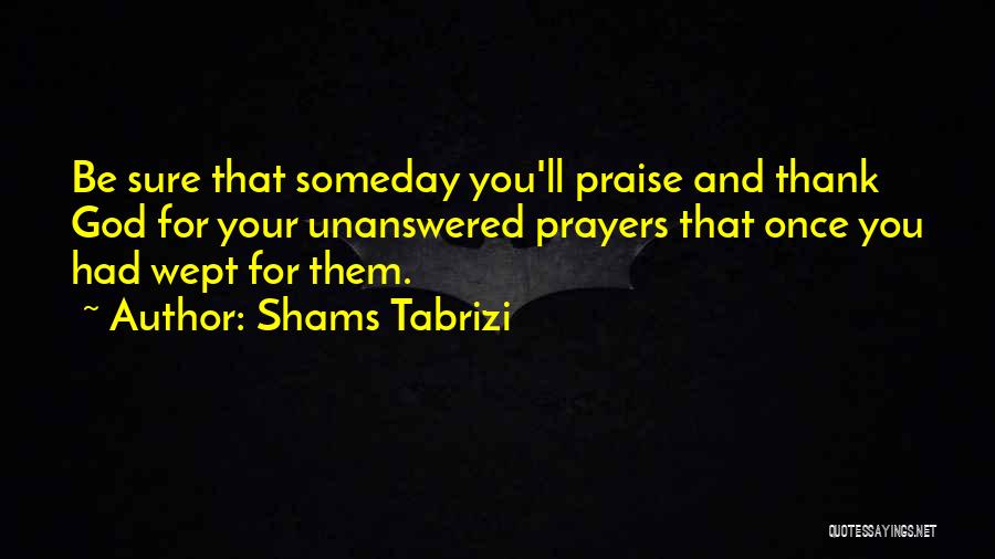 Shams Tabrizi Quotes: Be Sure That Someday You'll Praise And Thank God For Your Unanswered Prayers That Once You Had Wept For Them.