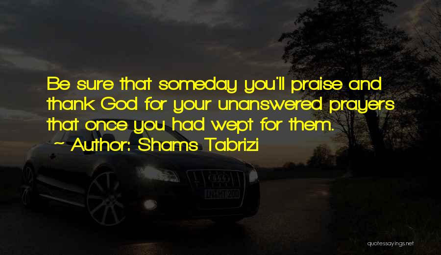 Shams Tabrizi Quotes: Be Sure That Someday You'll Praise And Thank God For Your Unanswered Prayers That Once You Had Wept For Them.