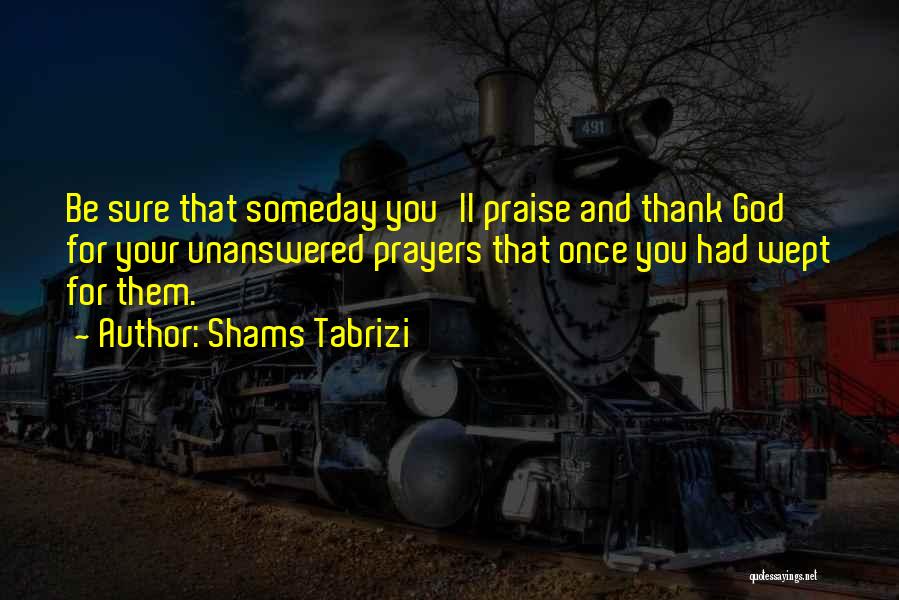 Shams Tabrizi Quotes: Be Sure That Someday You'll Praise And Thank God For Your Unanswered Prayers That Once You Had Wept For Them.