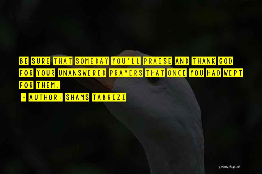 Shams Tabrizi Quotes: Be Sure That Someday You'll Praise And Thank God For Your Unanswered Prayers That Once You Had Wept For Them.