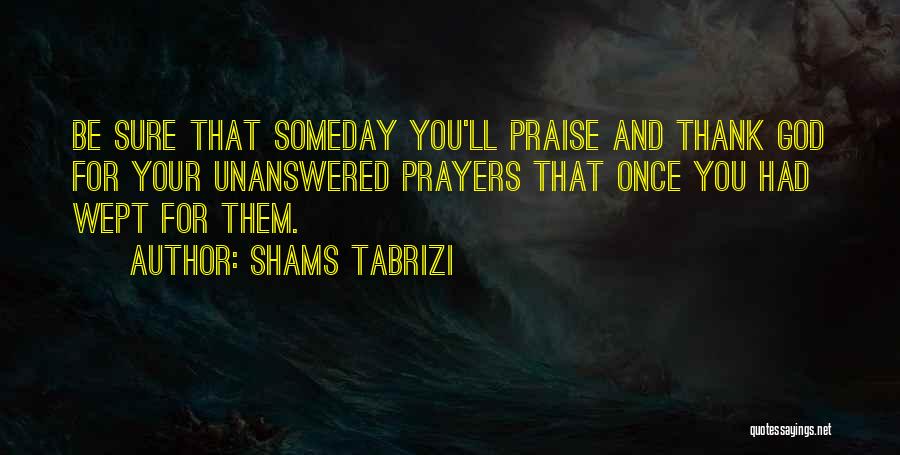 Shams Tabrizi Quotes: Be Sure That Someday You'll Praise And Thank God For Your Unanswered Prayers That Once You Had Wept For Them.