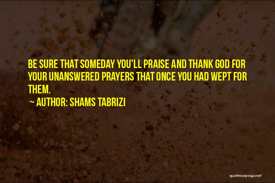 Shams Tabrizi Quotes: Be Sure That Someday You'll Praise And Thank God For Your Unanswered Prayers That Once You Had Wept For Them.